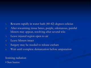 1. Rewarm rapidly in water bath (40-42) degrees celicius
2. After rewarming tissue bmes, purple, edematous, painful
blisters may appear, resolving after several wks
3. Leave injured region open to air
4. Leave blisters intact
5. Surgery may be needed to release eschars
6. Wait unitl complete demarcation before amputation
Ionising radiation
• Sun burns:
 