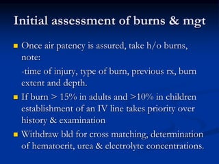 Initial assessment of burns & mgt
 Once air patency is assured, take h/o burns,
note:
-time of injury, type of burn, previous rx, burn
extent and depth.
 If burn > 15% in adults and >10% in children
establishment of an IV line takes priority over
history & examination
 Withdraw bld for cross matching, determination
of hematocrit, urea & electrolyte concentrations.
 