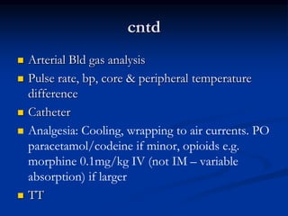 cntd
 Arterial Bld gas analysis
 Pulse rate, bp, core & peripheral temperature
difference
 Catheter
 Analgesia: Cooling, wrapping to air currents. PO
paracetamol/codeine if minor, opioids e.g.
morphine 0.1mg/kg IV (not IM – variable
absorption) if larger
 TT
 