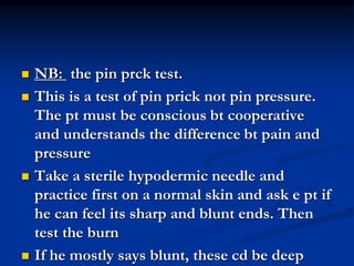  NB: the pin prck test.
 This is a test of pin prick not pin pressure.
The pt must be conscious bt cooperative
and understands the difference bt pain and
pressure
 Take a sterile hypodermic needle and
practice first on a normal skin and ask e pt if
he can feel its sharp and blunt ends. Then
test the burn
 If he mostly says blunt, these cd be deep
 