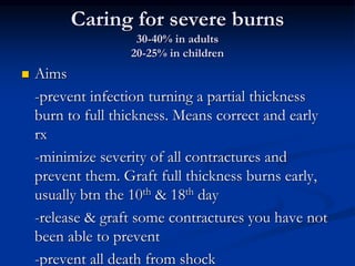 Caring for severe burns
30-40% in adults
20-25% in children
 Aims
-prevent infection turning a partial thickness
burn to full thickness. Means correct and early
rx
-minimize severity of all contractures and
prevent them. Graft full thickness burns early,
usually btn the 10th & 18th day
-release & graft some contractures you have not
been able to prevent
-prevent all death from shock
 
