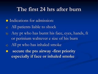 The first 24 hrs after burn
 Indications for admission:
a) All patients liable to shock
b) Any pt who has burnt his face, eyes, hands, ft
or perinium wahtever e size of his burn
c) All pt who has inhaled smoke
 secure the pts airway -first priority
especially if face or inhaled smoke
 