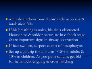  -only do tracheostomy if absolutely necessary &
intubation fails.
 If his breathing is noisy, his air is obstructed.
Hoarseness & stridor occur late in e shock stage
& are important signs in airway obstruction
 If face swollen, suspect edema of nasopharynx
 Set up a gd drip for all burns >15% in adults &
10% in children. As you put a canulla, get bld
for hematoclit & gping & crossmatching
 