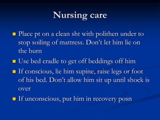Nursing care
 Place pt on a clean sht with polithen under to
stop soiling of mattress. Don’t let him lie on
the burn
 Use bed cradle to get off beddings off him
 If conscious, lie him supine, raise legs or foot
of his bed. Don’t allow him sit up until shock is
over
 If unconscious, put him in recovery posn
 