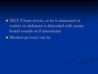  NGT if burn severe, or he is nauseated or
vomits or abdomen is distended with scanty
bowel sounds or if unconscius
 Monitor pt every one hr
 