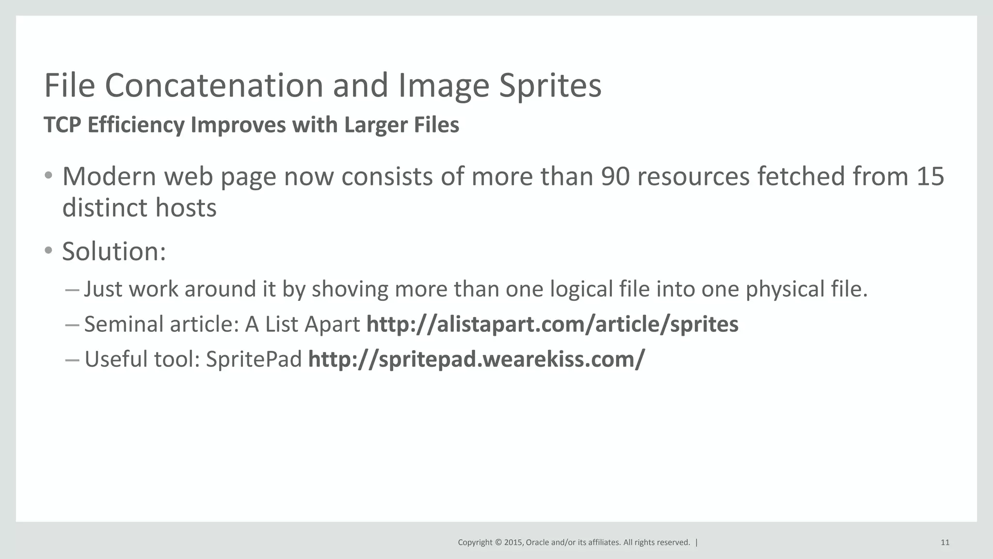 Copyright © 2015, Oracle and/or its affiliates. All rights reserved. |
File Concatenation and Image Sprites
TCP Efficiency Improves with Larger Files
11
• Modern web page now consists of more than 90 resources fetched from 15
distinct hosts
• Solution:
– Just work around it by shoving more than one logical file into one physical file.
– Seminal article: A List Apart http://alistapart.com/article/sprites
– Useful tool: SpritePad http://spritepad.wearekiss.com/
 