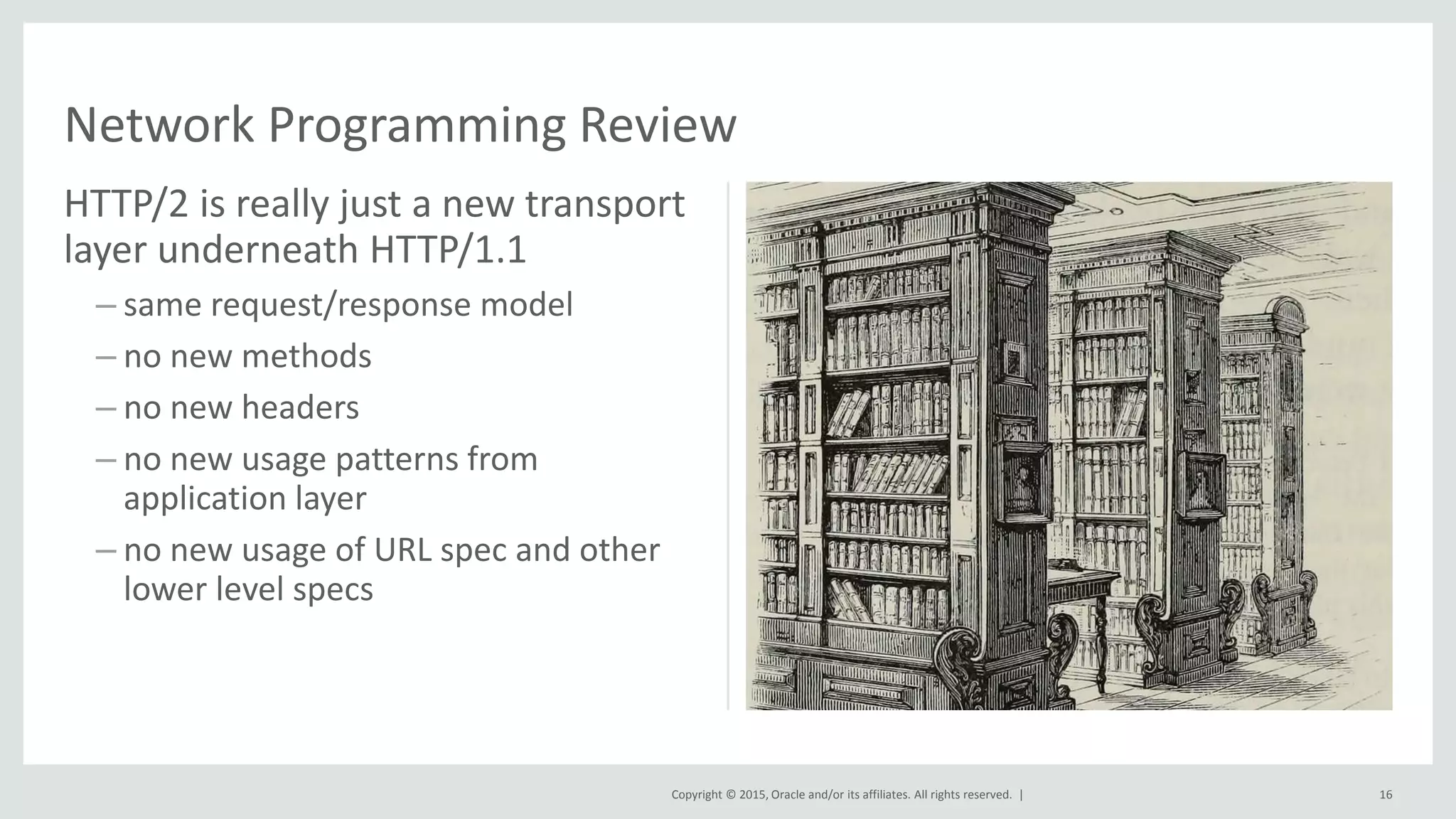 Copyright © 2015, Oracle and/or its affiliates. All rights reserved. |
HTTP/2 is really just a new transport
layer underneath HTTP/1.1
– same request/response model
– no new methods
– no new headers
– no new usage patterns from
application layer
– no new usage of URL spec and other
lower level specs
Network Programming Review
16
 