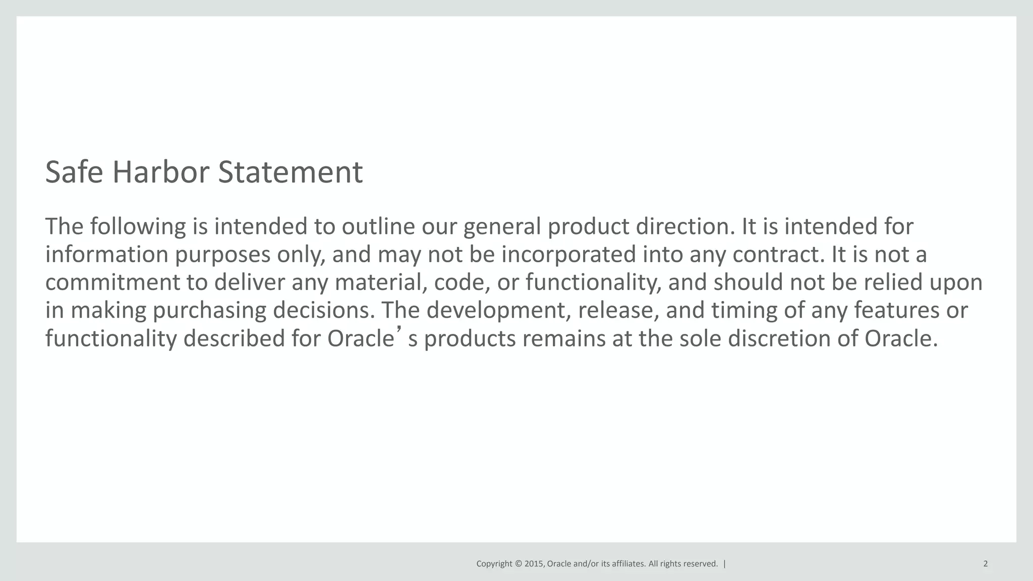 Copyright © 2015, Oracle and/or its affiliates. All rights reserved. |
Safe Harbor Statement
The following is intended to outline our general product direction. It is intended for
information purposes only, and may not be incorporated into any contract. It is not a
commitment to deliver any material, code, or functionality, and should not be relied upon
in making purchasing decisions. The development, release, and timing of any features or
functionality described for Oracle’s products remains at the sole discretion of Oracle.
2
 