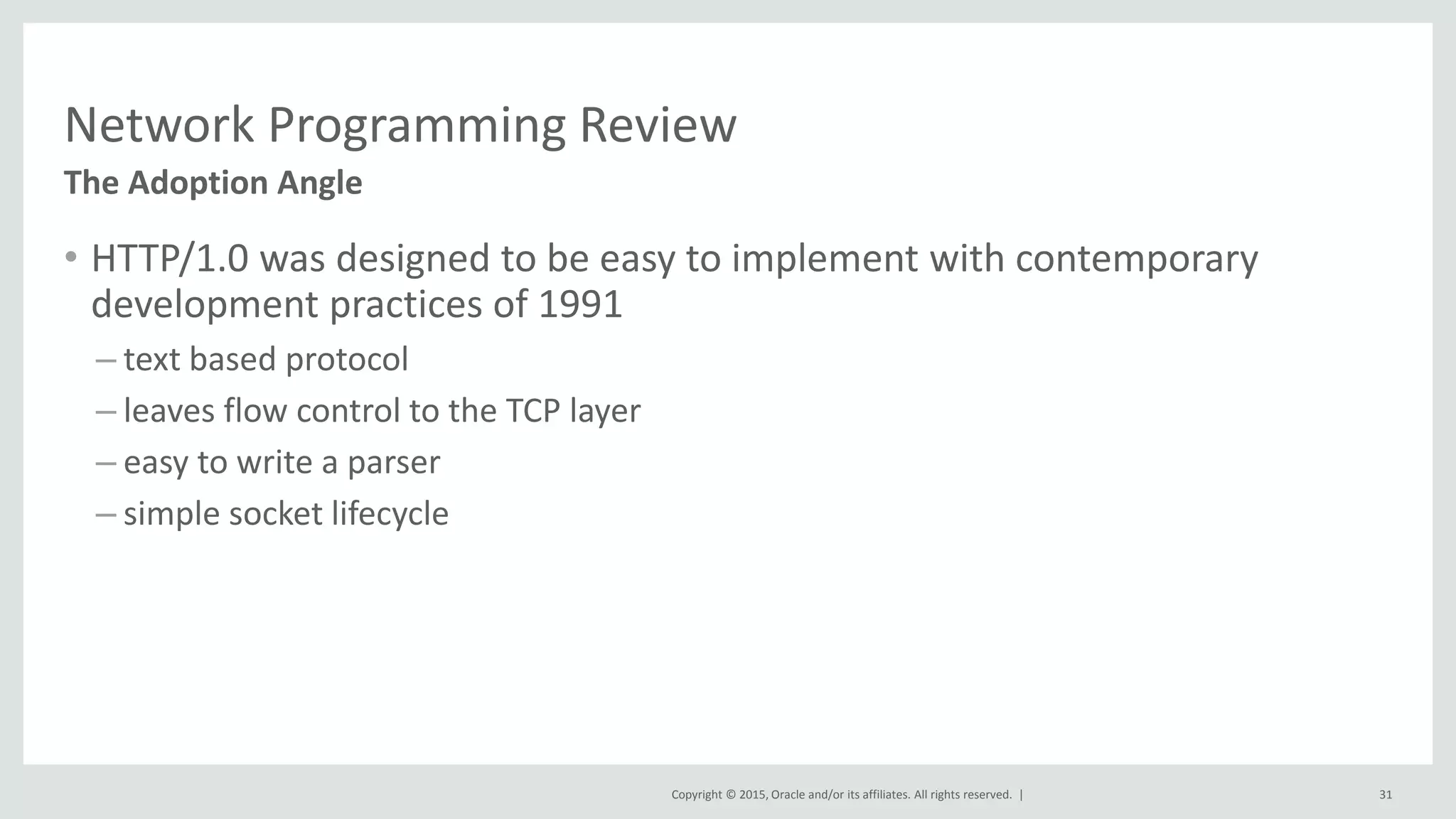 Copyright © 2015, Oracle and/or its affiliates. All rights reserved. |
Network Programming Review
• HTTP/1.0 was designed to be easy to implement with contemporary
development practices of 1991
– text based protocol
– leaves flow control to the TCP layer
– easy to write a parser
– simple socket lifecycle
The Adoption Angle
31
 