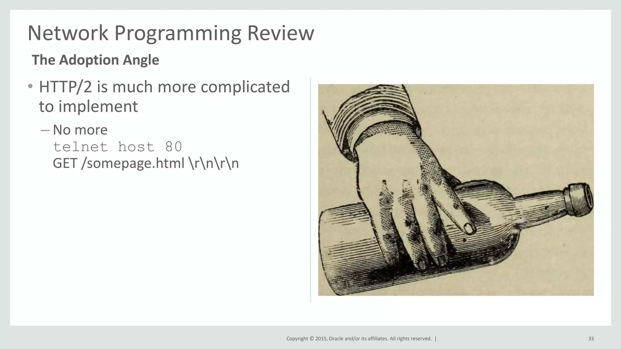 Copyright © 2015, Oracle and/or its affiliates. All rights reserved. |
• HTTP/2 is much more complicated
to implement
– No more
telnet host 80
GET /somepage.html rnrn
33
Network Programming Review
The Adoption Angle
 