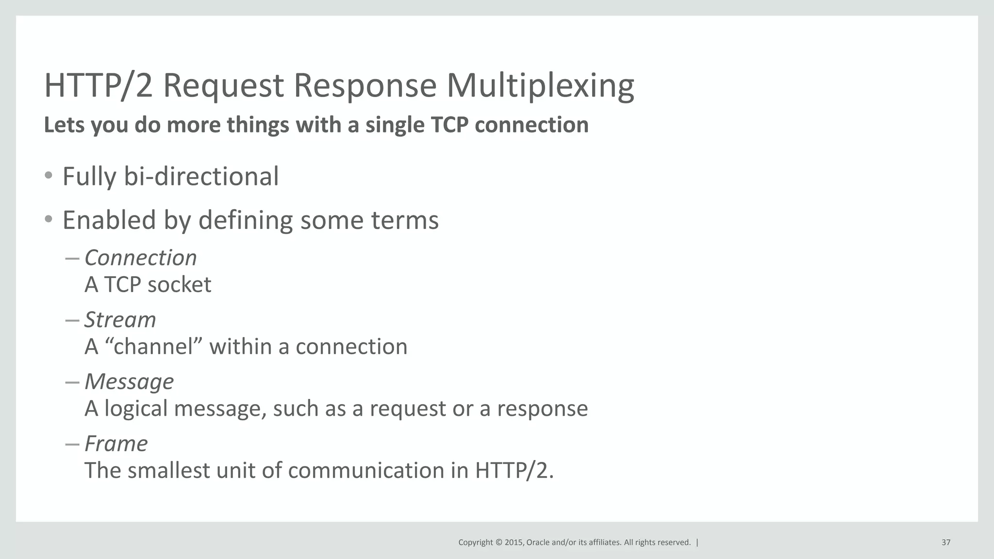 Copyright © 2015, Oracle and/or its affiliates. All rights reserved. |
HTTP/2 Request Response Multiplexing
• Fully bi-directional
• Enabled by defining some terms
– Connection
A TCP socket
– Stream
A “channel” within a connection
– Message
A logical message, such as a request or a response
– Frame
The smallest unit of communication in HTTP/2.
37
Lets you do more things with a single TCP connection
 