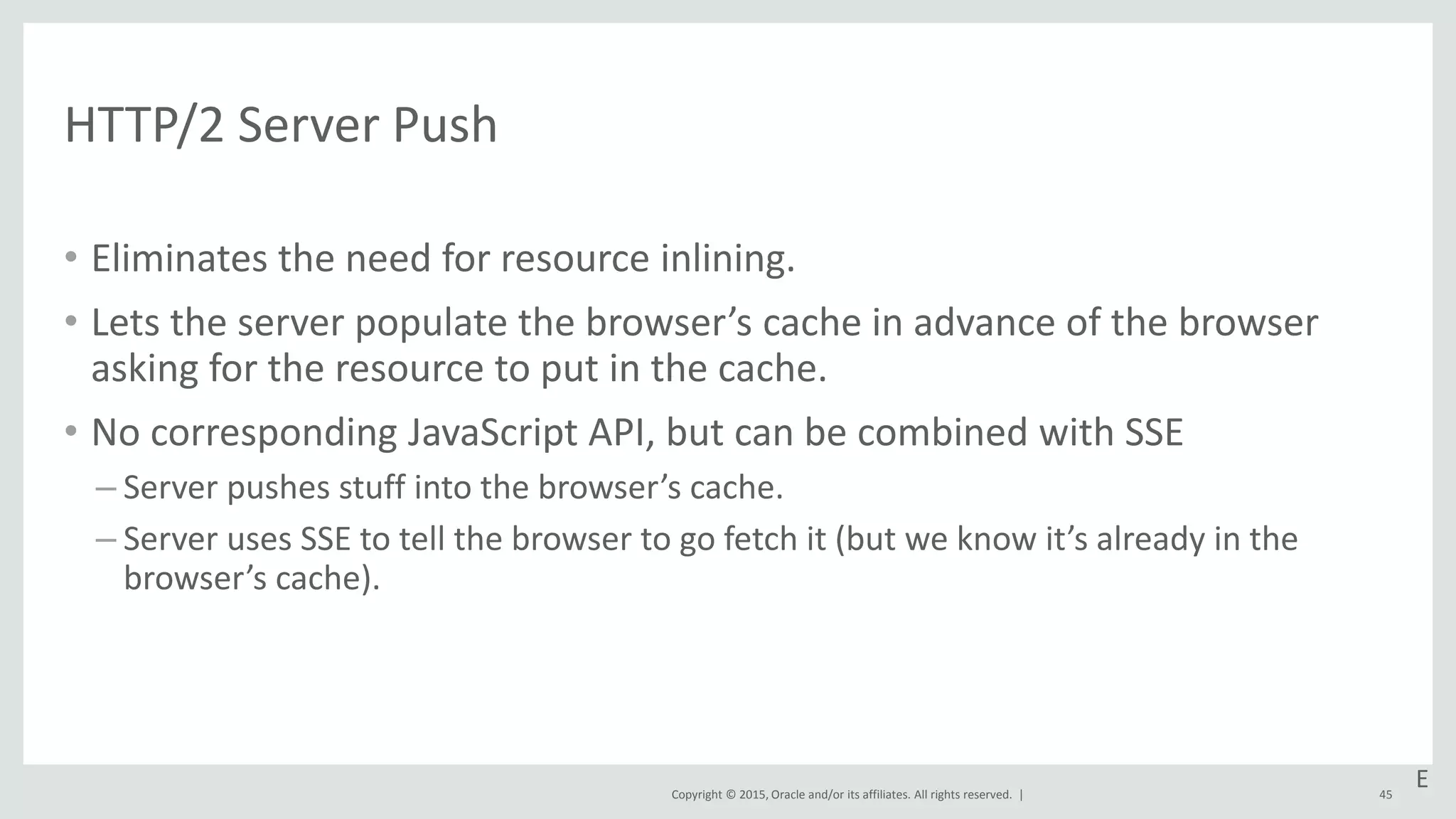 Copyright © 2015, Oracle and/or its affiliates. All rights reserved. |
HTTP/2 Server Push
• Eliminates the need for resource inlining.
• Lets the server populate the browser’s cache in advance of the browser
asking for the resource to put in the cache.
• No corresponding JavaScript API, but can be combined with SSE
– Server pushes stuff into the browser’s cache.
– Server uses SSE to tell the browser to go fetch it (but we know it’s already in the
browser’s cache).
45
E
 
