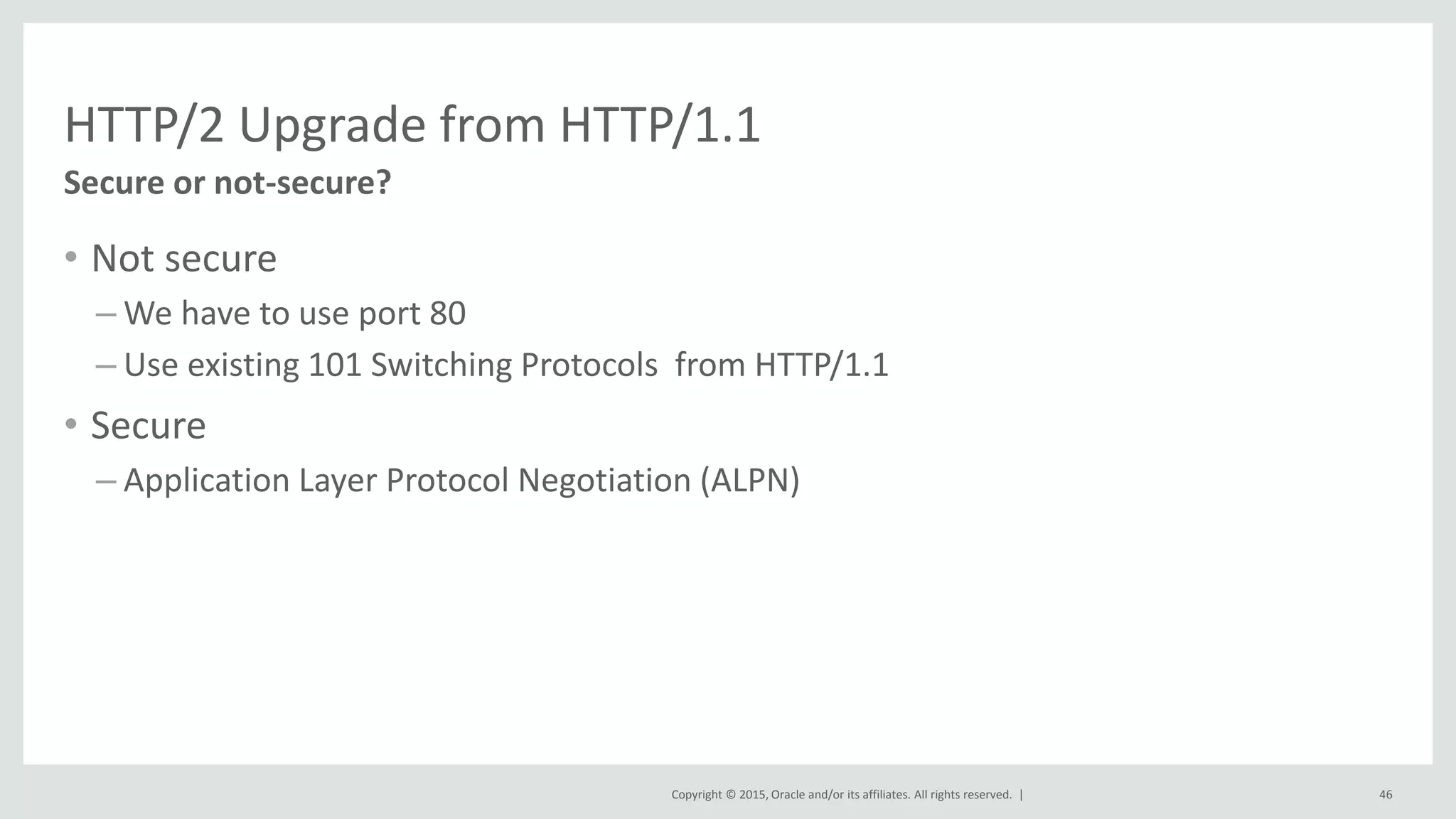 Copyright © 2015, Oracle and/or its affiliates. All rights reserved. |
HTTP/2 Upgrade from HTTP/1.1
• Not secure
– We have to use port 80
– Use existing 101 Switching Protocols from HTTP/1.1
• Secure
– Application Layer Protocol Negotiation (ALPN)
46
Secure or not-secure?
 