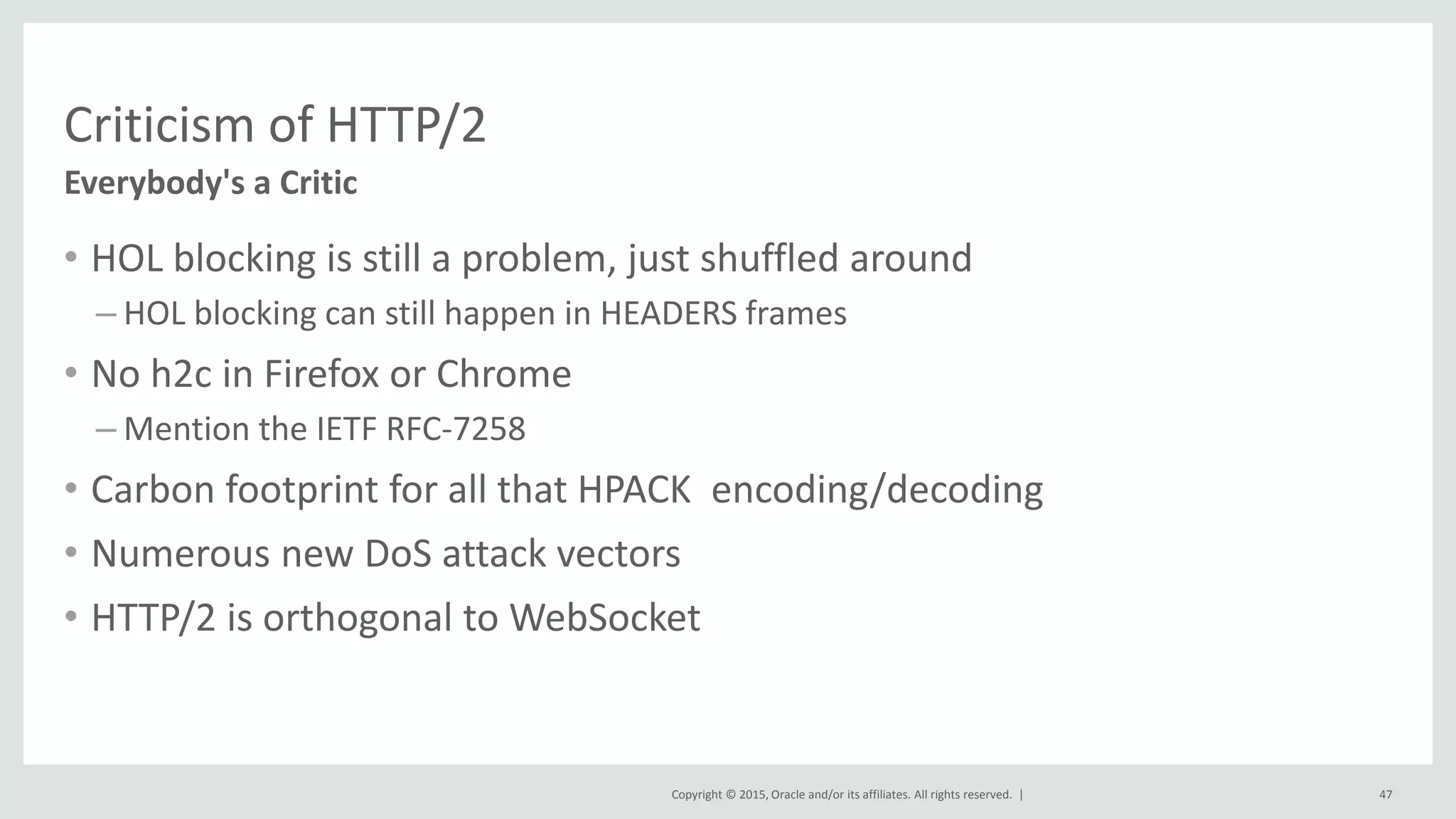 Copyright © 2015, Oracle and/or its affiliates. All rights reserved. |
Criticism of HTTP/2
• HOL blocking is still a problem, just shuffled around
– HOL blocking can still happen in HEADERS frames
• No h2c in Firefox or Chrome
– Mention the IETF RFC-7258
• Carbon footprint for all that HPACK encoding/decoding
• Numerous new DoS attack vectors
• HTTP/2 is orthogonal to WebSocket
Everybody's a Critic
47
 