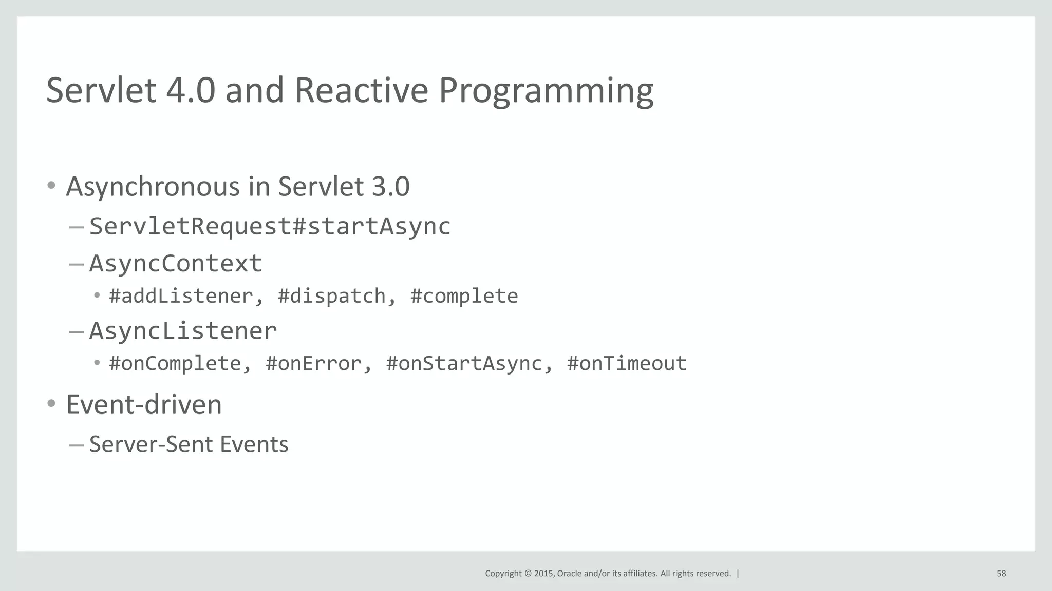 Copyright © 2015, Oracle and/or its affiliates. All rights reserved. |
Servlet 4.0 and Reactive Programming
• Asynchronous in Servlet 3.0
– ServletRequest#startAsync
– AsyncContext
• #addListener, #dispatch, #complete
– AsyncListener
• #onComplete, #onError, #onStartAsync, #onTimeout
• Event-driven
– Server-Sent Events
58
 