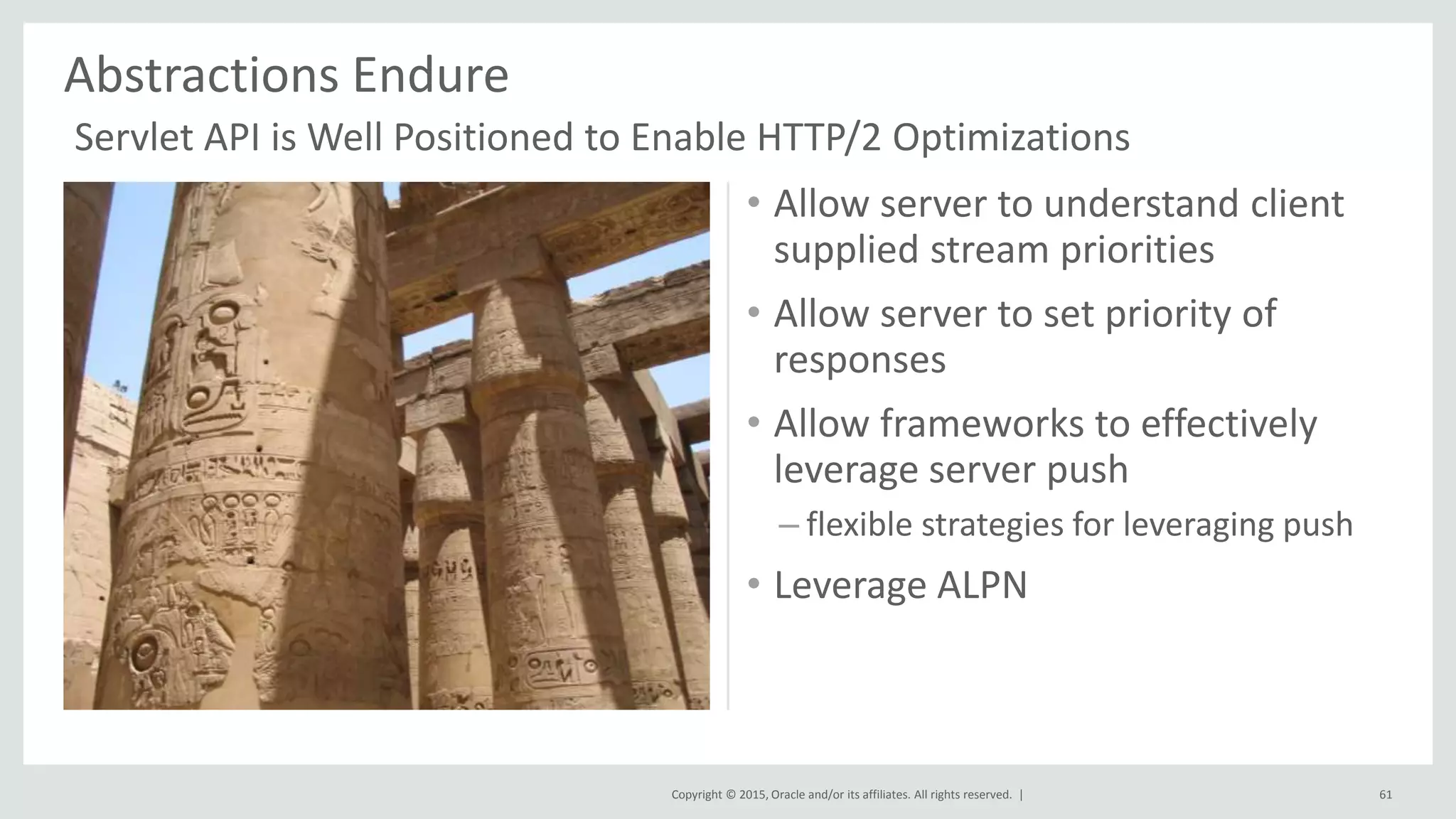 Copyright © 2015, Oracle and/or its affiliates. All rights reserved. |
• Allow server to understand client
supplied stream priorities
• Allow server to set priority of
responses
• Allow frameworks to effectively
leverage server push
– flexible strategies for leveraging push
• Leverage ALPN
Abstractions Endure
61
Servlet API is Well Positioned to Enable HTTP/2 Optimizations
 