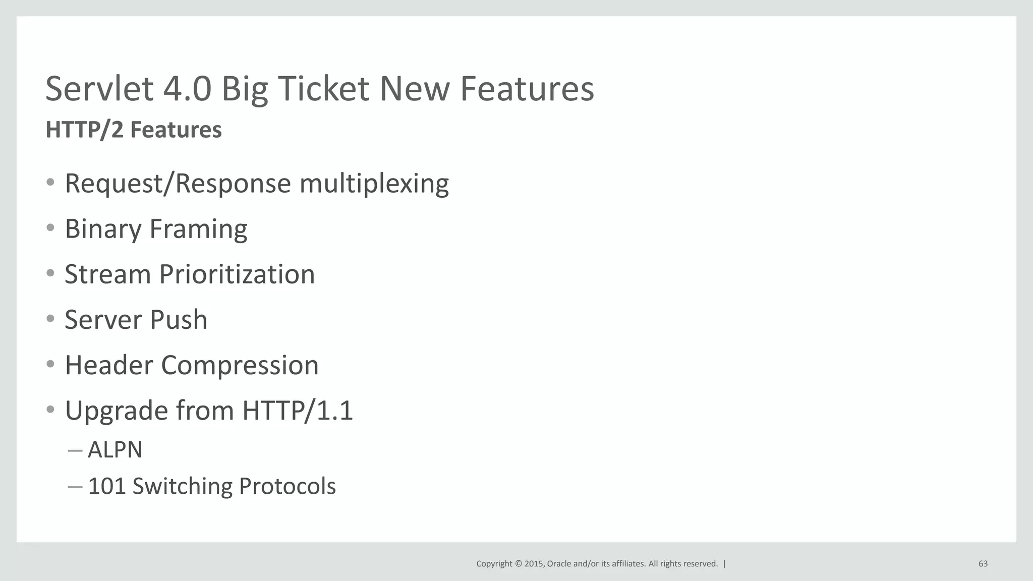 Copyright © 2015, Oracle and/or its affiliates. All rights reserved. |
• Request/Response multiplexing
• Binary Framing
• Stream Prioritization
• Server Push
• Header Compression
• Upgrade from HTTP/1.1
– ALPN
– 101 Switching Protocols
63
HTTP/2 Features
Servlet 4.0 Big Ticket New Features
 