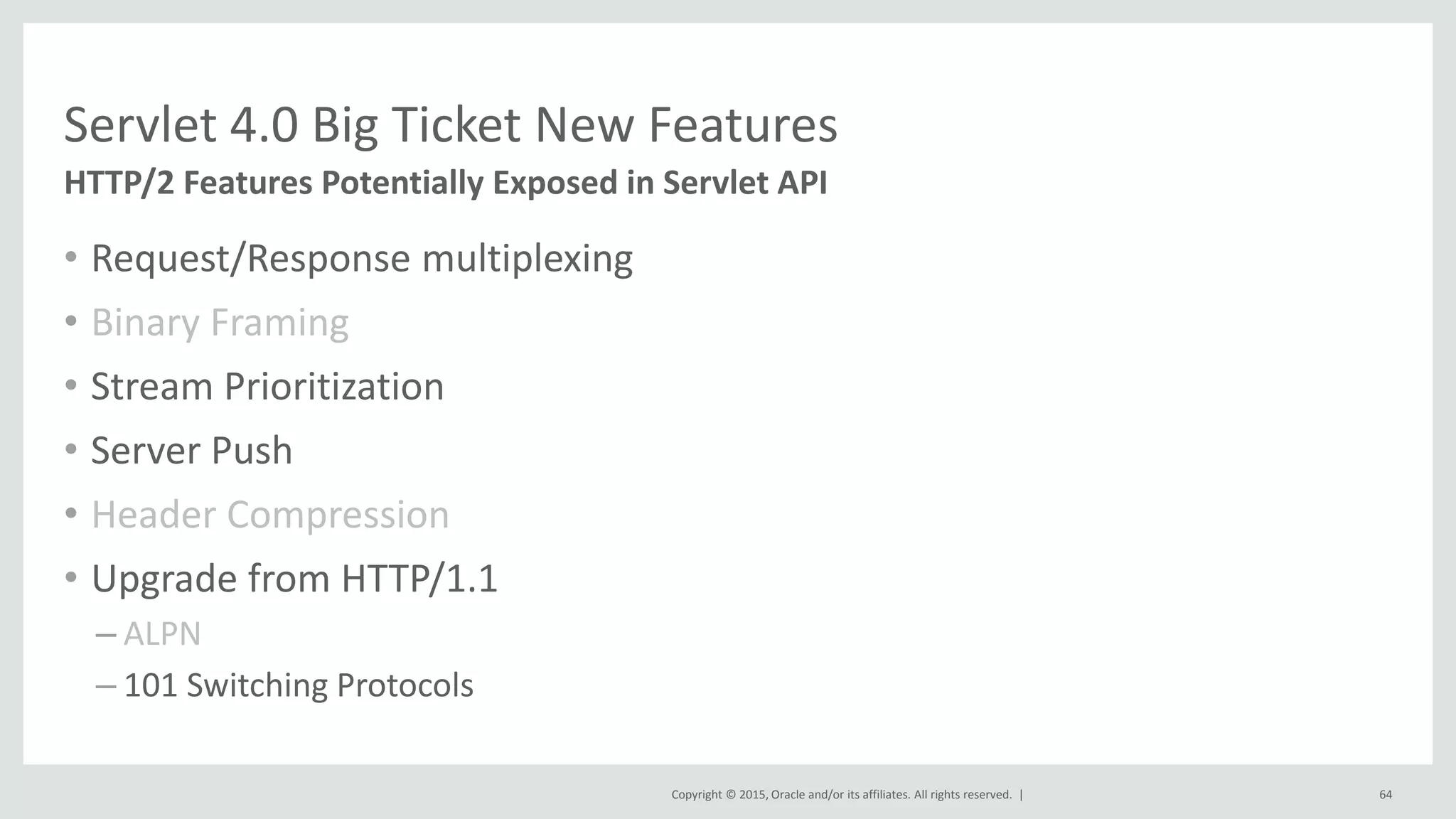 Copyright © 2015, Oracle and/or its affiliates. All rights reserved. |
• Request/Response multiplexing
• Binary Framing
• Stream Prioritization
• Server Push
• Header Compression
• Upgrade from HTTP/1.1
– ALPN
– 101 Switching Protocols
64
HTTP/2 Features Potentially Exposed in Servlet API
Servlet 4.0 Big Ticket New Features
 