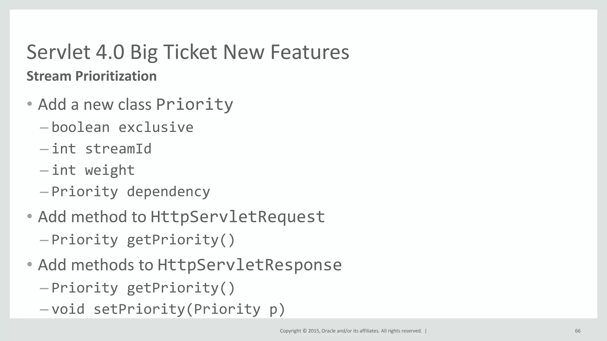 Copyright © 2015, Oracle and/or its affiliates. All rights reserved. |
• Add a new class Priority
– boolean exclusive
– int streamId
– int weight
– Priority dependency
• Add method to HttpServletRequest
– Priority getPriority()
• Add methods to HttpServletResponse
– Priority getPriority()
– void setPriority(Priority p)
66
Stream Prioritization
Servlet 4.0 Big Ticket New Features
 