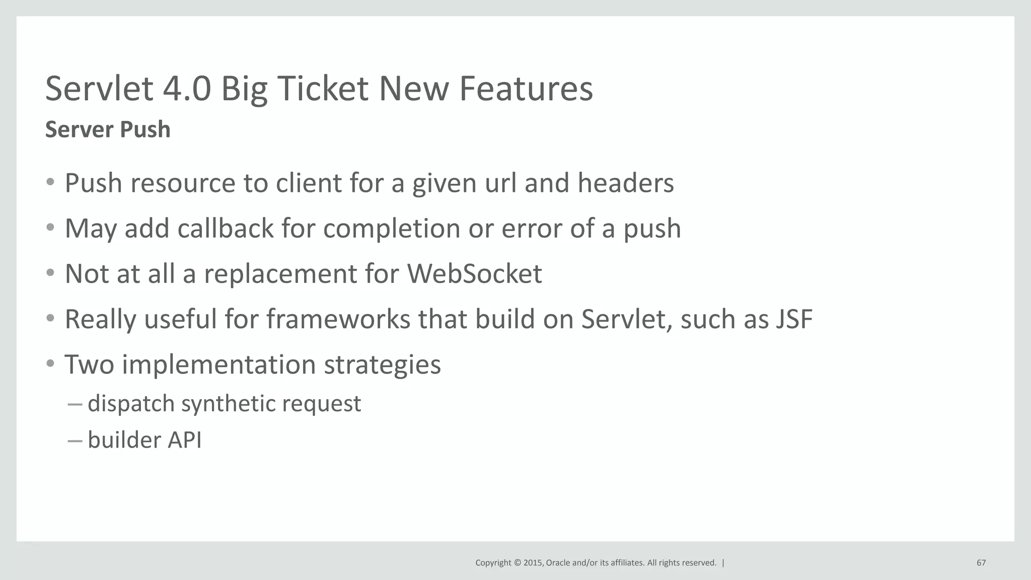 Copyright © 2015, Oracle and/or its affiliates. All rights reserved. |
• Push resource to client for a given url and headers
• May add callback for completion or error of a push
• Not at all a replacement for WebSocket
• Really useful for frameworks that build on Servlet, such as JSF
• Two implementation strategies
– dispatch synthetic request
– builder API
67
Server Push
Servlet 4.0 Big Ticket New Features
 