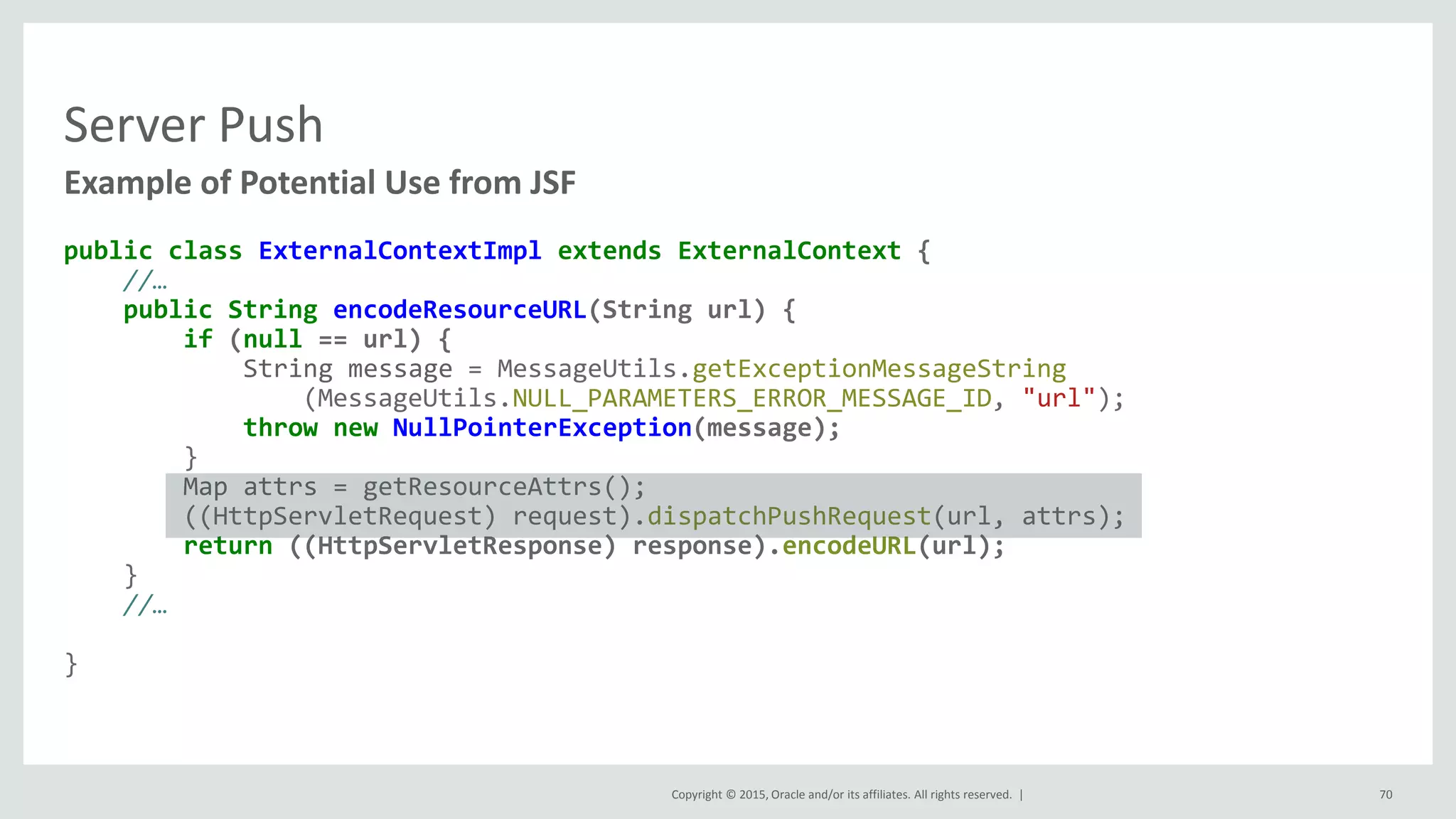 Copyright © 2015, Oracle and/or its affiliates. All rights reserved. |
Server Push
public class ExternalContextImpl extends ExternalContext {
//…
public String encodeResourceURL(String url) {
if (null == url) {
String message = MessageUtils.getExceptionMessageString
(MessageUtils.NULL_PARAMETERS_ERROR_MESSAGE_ID, "url");
throw new NullPointerException(message);
}
Map attrs = getResourceAttrs();
((HttpServletRequest) request).dispatchPushRequest(url, attrs);
return ((HttpServletResponse) response).encodeURL(url);
}
//…
}
Example of Potential Use from JSF
70
 