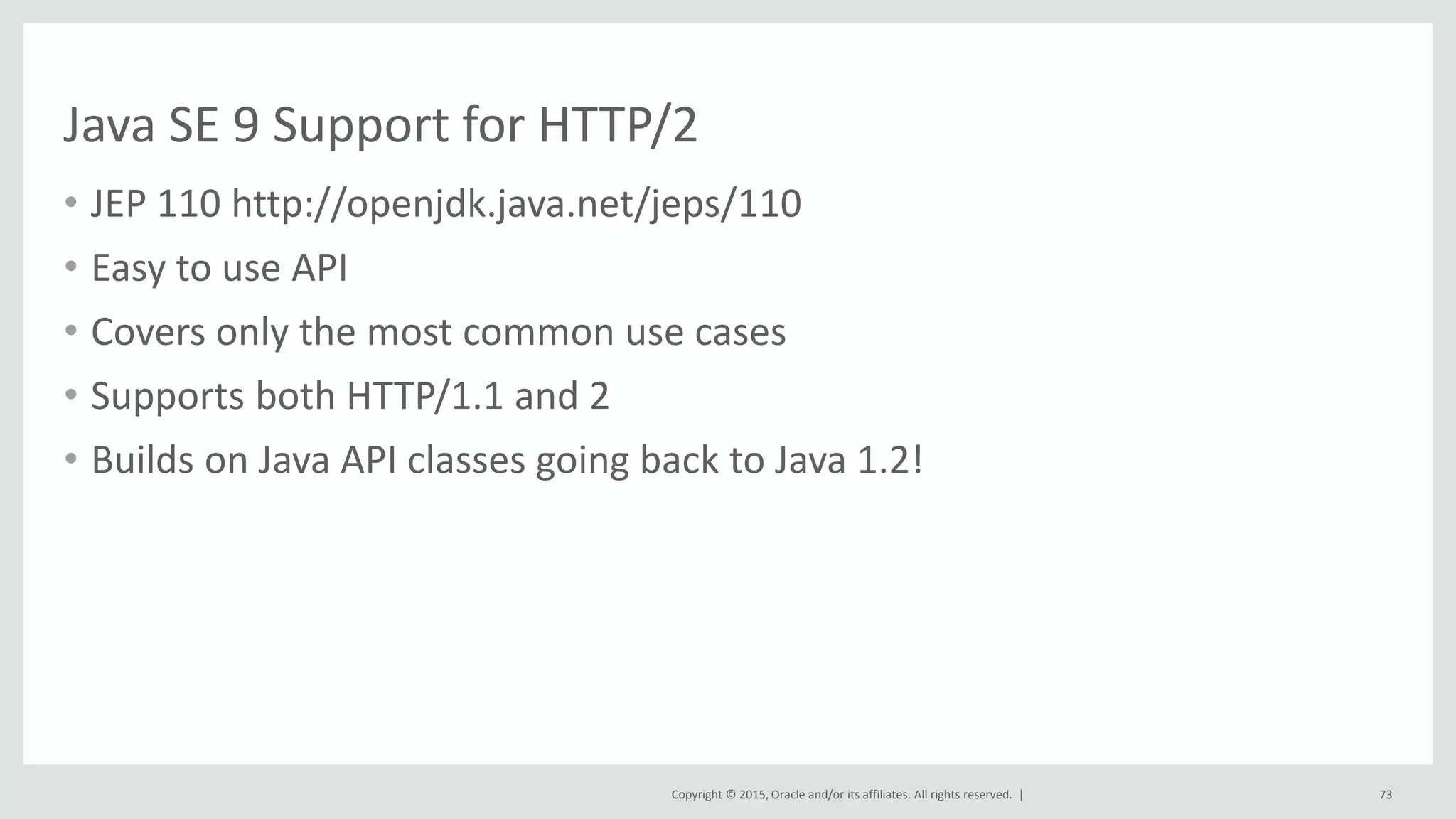 Copyright © 2015, Oracle and/or its affiliates. All rights reserved. |
Java SE 9 Support for HTTP/2
• JEP 110 http://openjdk.java.net/jeps/110
• Easy to use API
• Covers only the most common use cases
• Supports both HTTP/1.1 and 2
• Builds on Java API classes going back to Java 1.2!
73
 