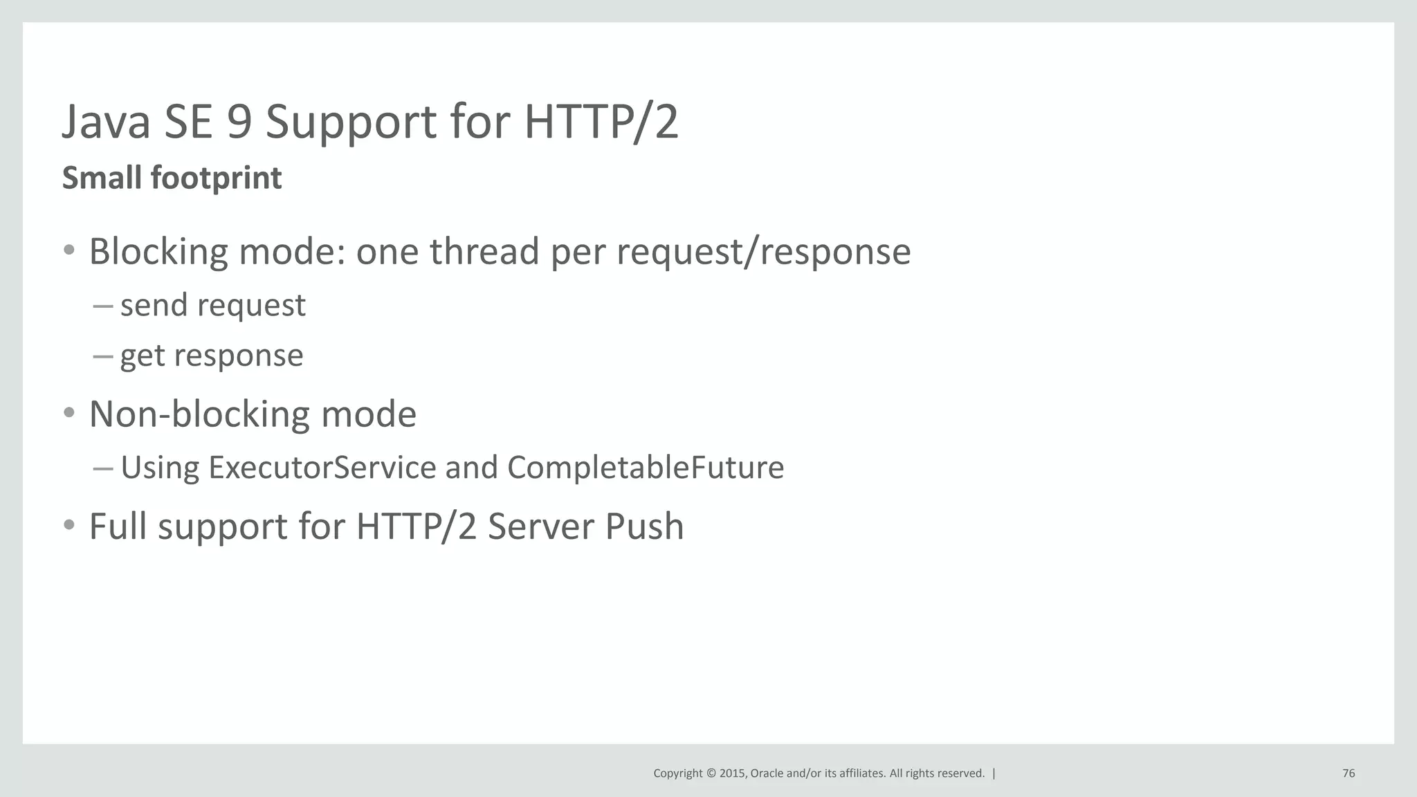 Copyright © 2015, Oracle and/or its affiliates. All rights reserved. |
Java SE 9 Support for HTTP/2
• Blocking mode: one thread per request/response
– send request
– get response
• Non-blocking mode
– Using ExecutorService and CompletableFuture
• Full support for HTTP/2 Server Push
Small footprint
76
 