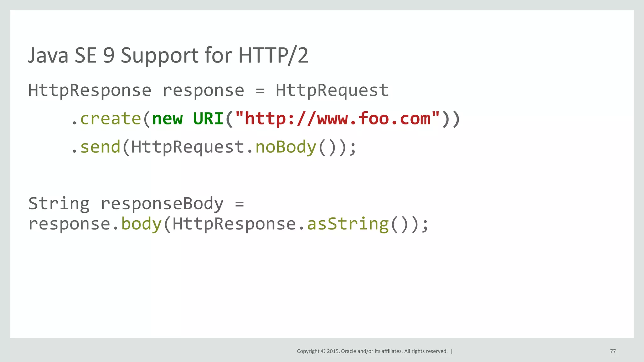 Copyright © 2015, Oracle and/or its affiliates. All rights reserved. |
Java SE 9 Support for HTTP/2
HttpResponse response = HttpRequest
.create(new URI("http://www.foo.com"))
.send(HttpRequest.noBody());
String responseBody =
response.body(HttpResponse.asString());
77
 