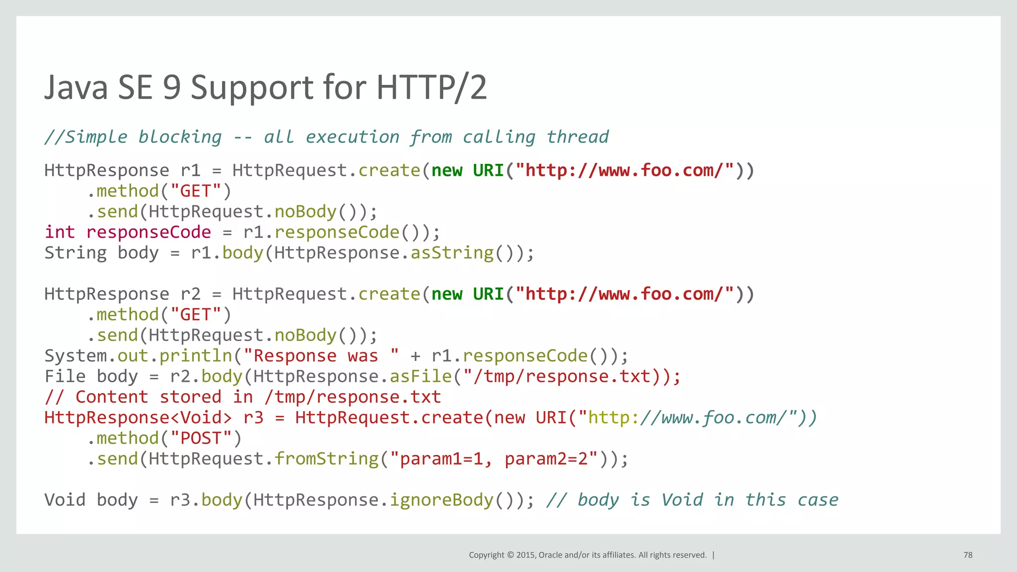 Copyright © 2015, Oracle and/or its affiliates. All rights reserved. |
Java SE 9 Support for HTTP/2
//Simple blocking -- all execution from calling thread
HttpResponse r1 = HttpRequest.create(new URI("http://www.foo.com/"))
.method("GET")
.send(HttpRequest.noBody());
int responseCode = r1.responseCode());
String body = r1.body(HttpResponse.asString());
HttpResponse r2 = HttpRequest.create(new URI("http://www.foo.com/"))
.method("GET")
.send(HttpRequest.noBody());
System.out.println("Response was " + r1.responseCode());
File body = r2.body(HttpResponse.asFile("/tmp/response.txt));
// Content stored in /tmp/response.txt
HttpResponse<Void> r3 = HttpRequest.create(new URI("http://www.foo.com/"))
.method("POST")
.send(HttpRequest.fromString("param1=1, param2=2"));
Void body = r3.body(HttpResponse.ignoreBody()); // body is Void in this case
78
 