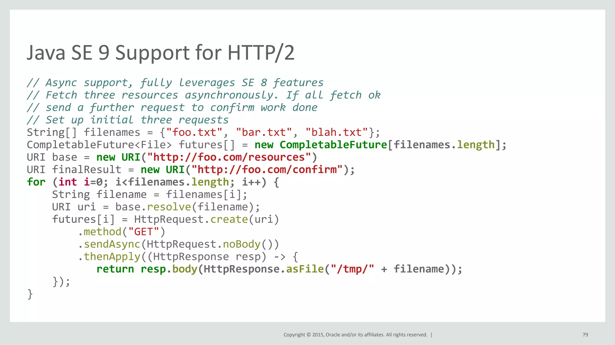Copyright © 2015, Oracle and/or its affiliates. All rights reserved. |
Java SE 9 Support for HTTP/2
// Async support, fully leverages SE 8 features
// Fetch three resources asynchronously. If all fetch ok
// send a further request to confirm work done
// Set up initial three requests
String[] filenames = {"foo.txt", "bar.txt", "blah.txt"};
CompletableFuture<File> futures[] = new CompletableFuture[filenames.length];
URI base = new URI("http://foo.com/resources")
URI finalResult = new URI("http://foo.com/confirm");
for (int i=0; i<filenames.length; i++) {
String filename = filenames[i];
URI uri = base.resolve(filename);
futures[i] = HttpRequest.create(uri)
.method("GET")
.sendAsync(HttpRequest.noBody())
.thenApply((HttpResponse resp) -> {
return resp.body(HttpResponse.asFile("/tmp/" + filename));
});
}
79
 
