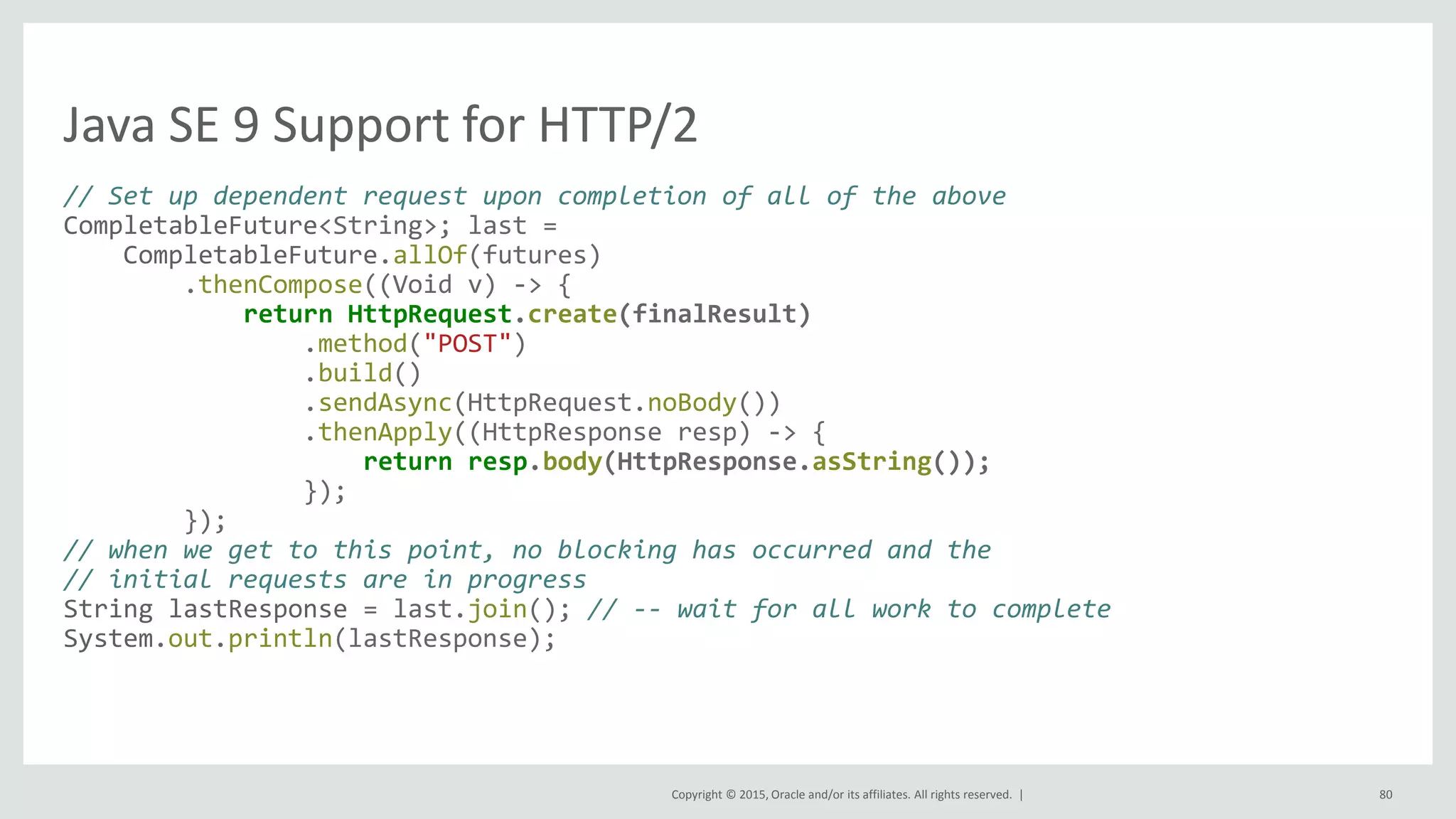 Copyright © 2015, Oracle and/or its affiliates. All rights reserved. |
Java SE 9 Support for HTTP/2
// Set up dependent request upon completion of all of the above
CompletableFuture<String>; last =
CompletableFuture.allOf(futures)
.thenCompose((Void v) -> {
return HttpRequest.create(finalResult)
.method("POST")
.build()
.sendAsync(HttpRequest.noBody())
.thenApply((HttpResponse resp) -> {
return resp.body(HttpResponse.asString());
});
});
// when we get to this point, no blocking has occurred and the
// initial requests are in progress
String lastResponse = last.join(); // -- wait for all work to complete
System.out.println(lastResponse);
80
 