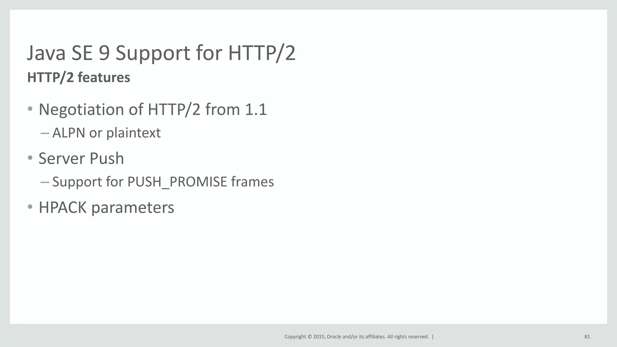 Copyright © 2015, Oracle and/or its affiliates. All rights reserved. |
Java SE 9 Support for HTTP/2
• Negotiation of HTTP/2 from 1.1
– ALPN or plaintext
• Server Push
– Support for PUSH_PROMISE frames
• HPACK parameters
HTTP/2 features
81
 