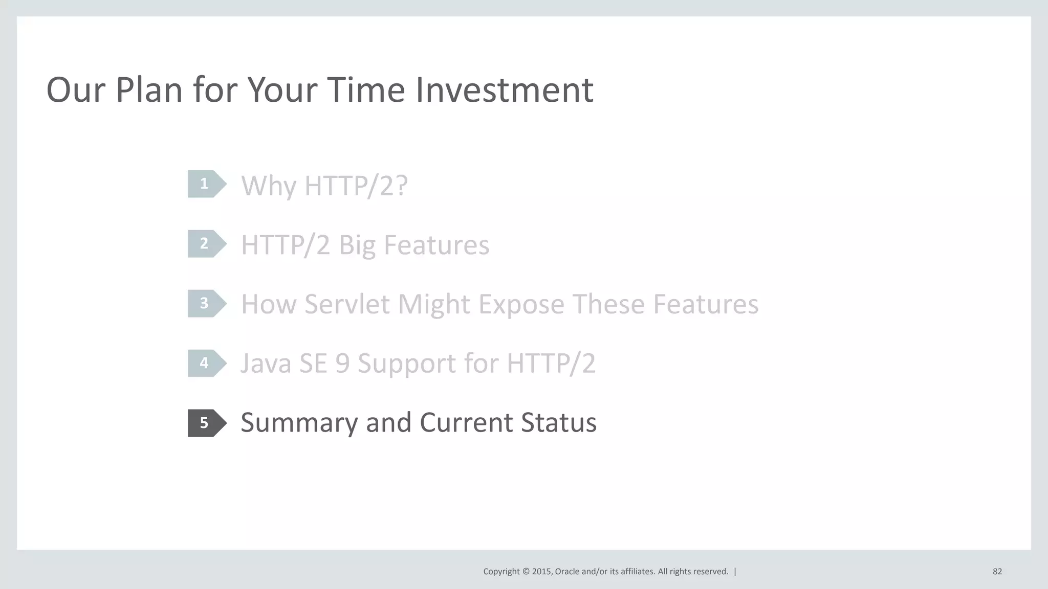 Copyright © 2015, Oracle and/or its affiliates. All rights reserved. |
Our Plan for Your Time Investment
Why HTTP/2?
HTTP/2 Big Features
How Servlet Might Expose These Features
Java SE 9 Support for HTTP/2
Summary and Current Status
1
2
3
4
5
82
 