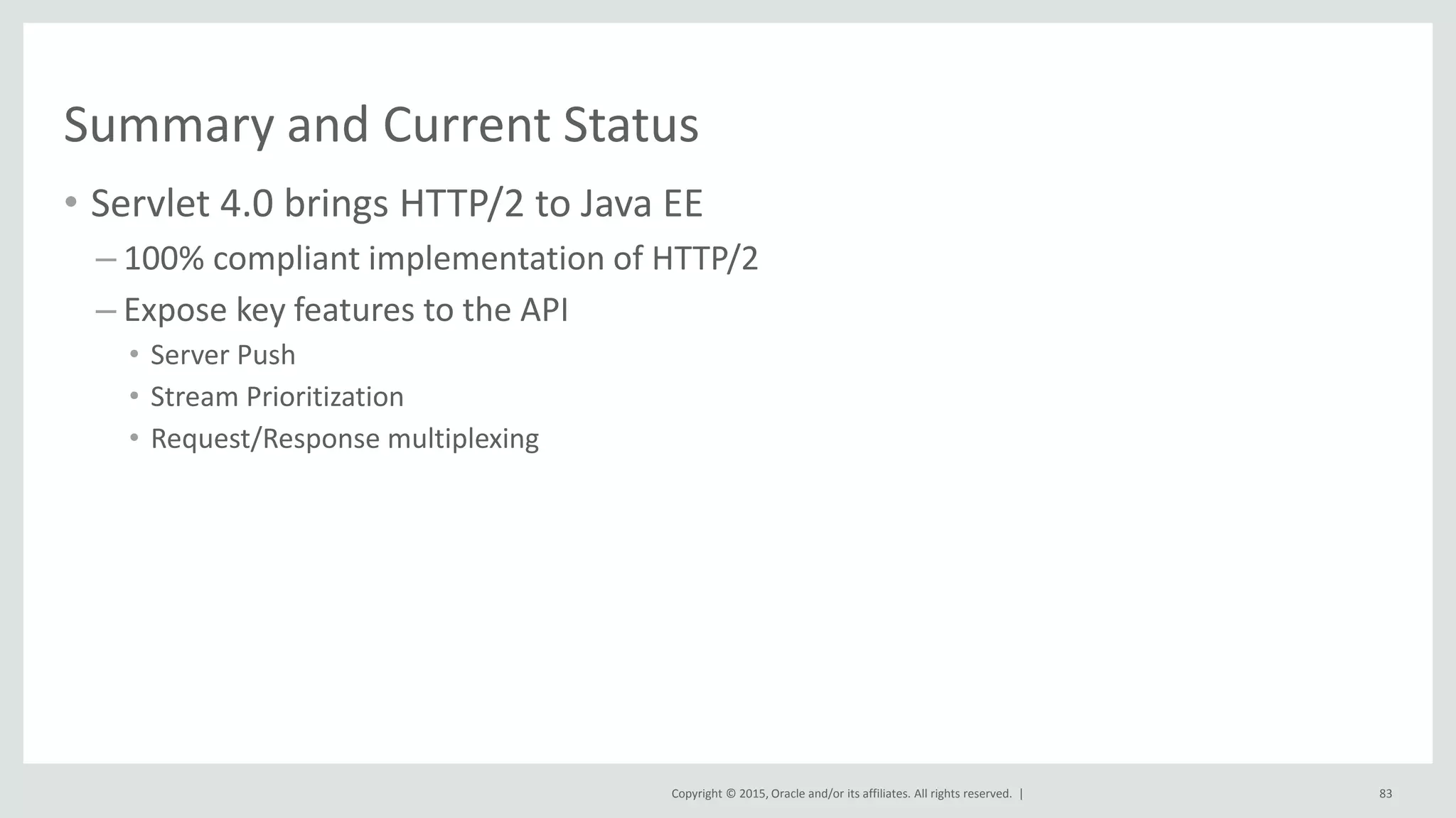 Copyright © 2015, Oracle and/or its affiliates. All rights reserved. |
Summary and Current Status
• Servlet 4.0 brings HTTP/2 to Java EE
– 100% compliant implementation of HTTP/2
– Expose key features to the API
• Server Push
• Stream Prioritization
• Request/Response multiplexing
83
 