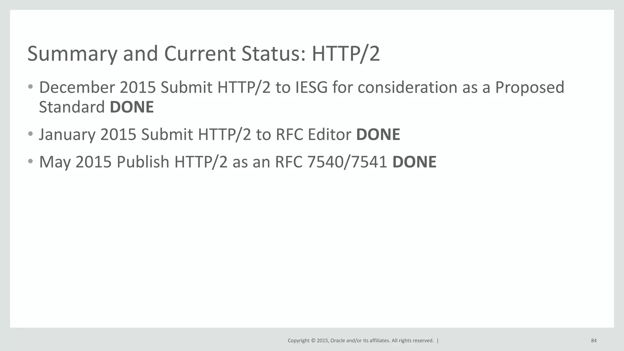 Copyright © 2015, Oracle and/or its affiliates. All rights reserved. |
Summary and Current Status: HTTP/2
• December 2015 Submit HTTP/2 to IESG for consideration as a Proposed
Standard DONE
• January 2015 Submit HTTP/2 to RFC Editor DONE
• May 2015 Publish HTTP/2 as an RFC 7540/7541 DONE
84
 