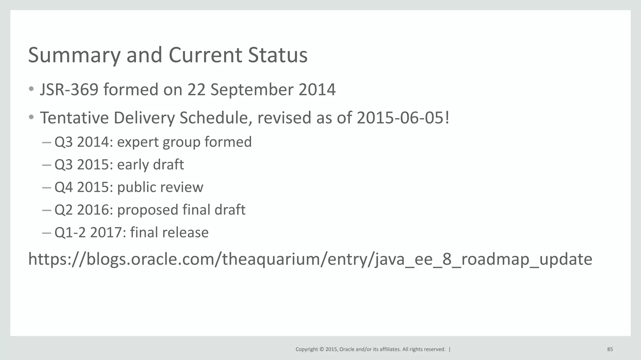 Copyright © 2015, Oracle and/or its affiliates. All rights reserved. |
Summary and Current Status
• JSR-369 formed on 22 September 2014
• Tentative Delivery Schedule, revised as of 2015-06-05!
– Q3 2014: expert group formed
– Q3 2015: early draft
– Q4 2015: public review
– Q2 2016: proposed final draft
– Q1-2 2017: final release
https://blogs.oracle.com/theaquarium/entry/java_ee_8_roadmap_update
85
 