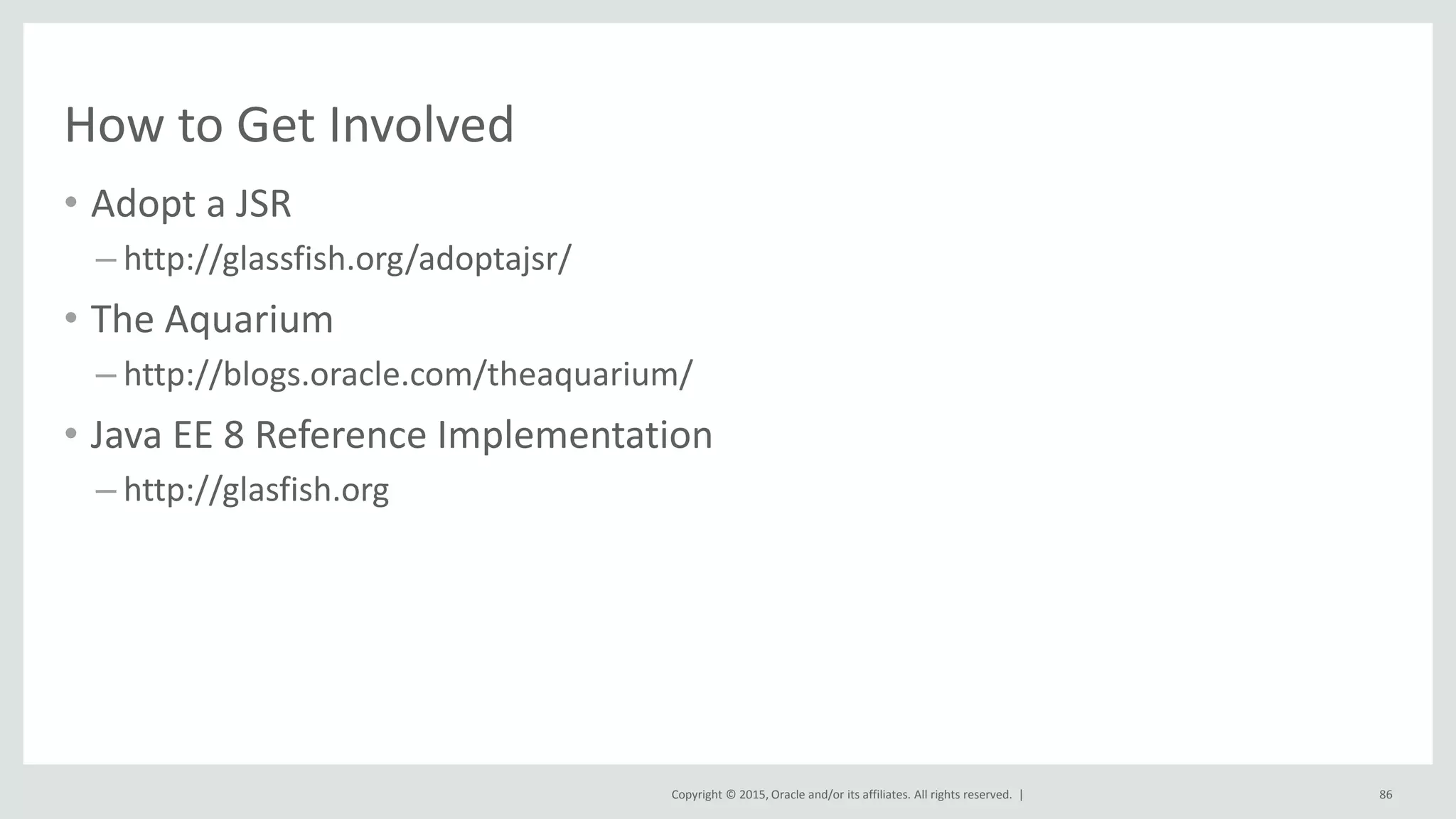 Copyright © 2015, Oracle and/or its affiliates. All rights reserved. |
How to Get Involved
• Adopt a JSR
– http://glassfish.org/adoptajsr/
• The Aquarium
– http://blogs.oracle.com/theaquarium/
• Java EE 8 Reference Implementation
– http://glasfish.org
86
 