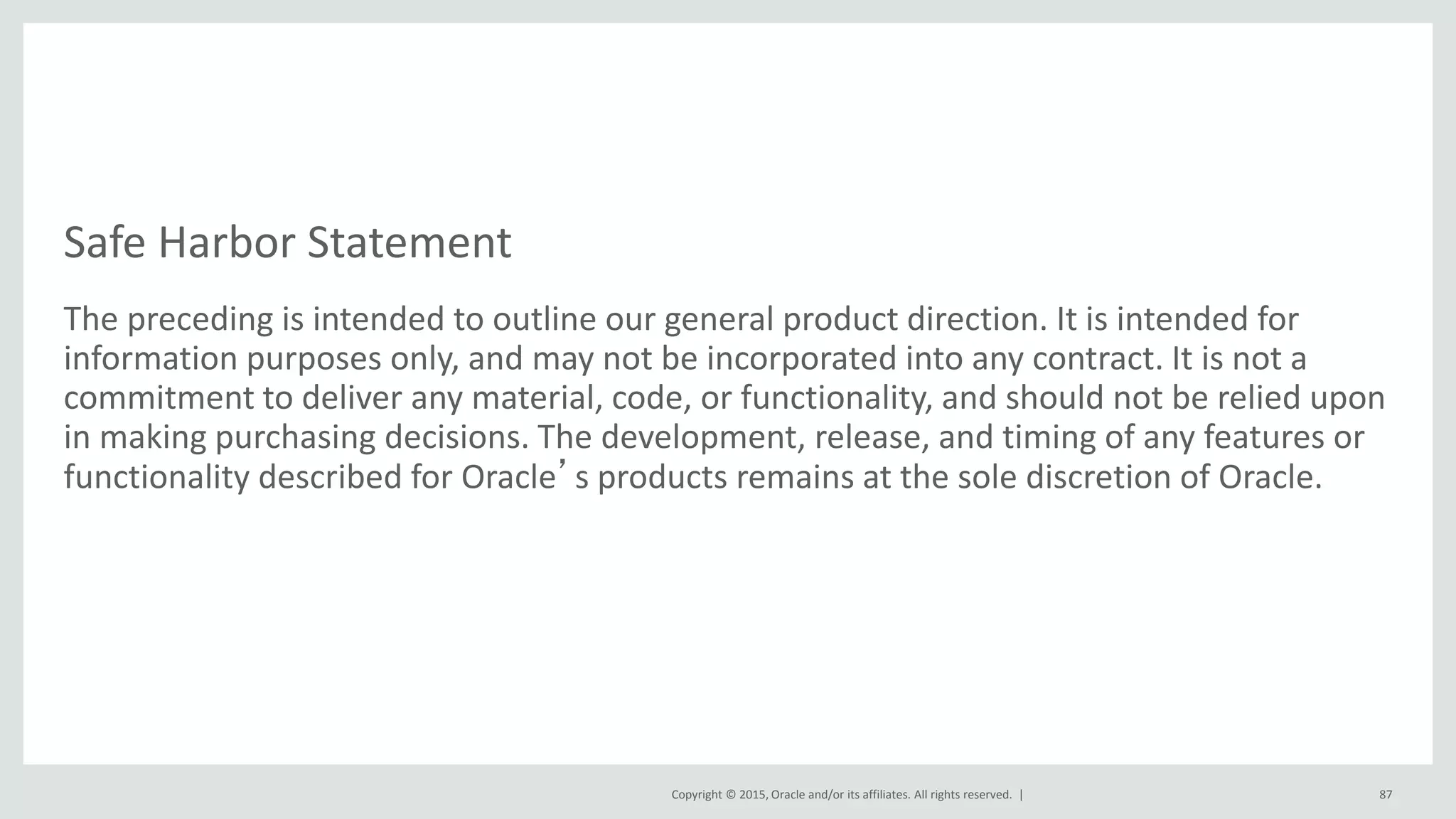 Copyright © 2015, Oracle and/or its affiliates. All rights reserved. |
Safe Harbor Statement
The preceding is intended to outline our general product direction. It is intended for
information purposes only, and may not be incorporated into any contract. It is not a
commitment to deliver any material, code, or functionality, and should not be relied upon
in making purchasing decisions. The development, release, and timing of any features or
functionality described for Oracle’s products remains at the sole discretion of Oracle.
87
 