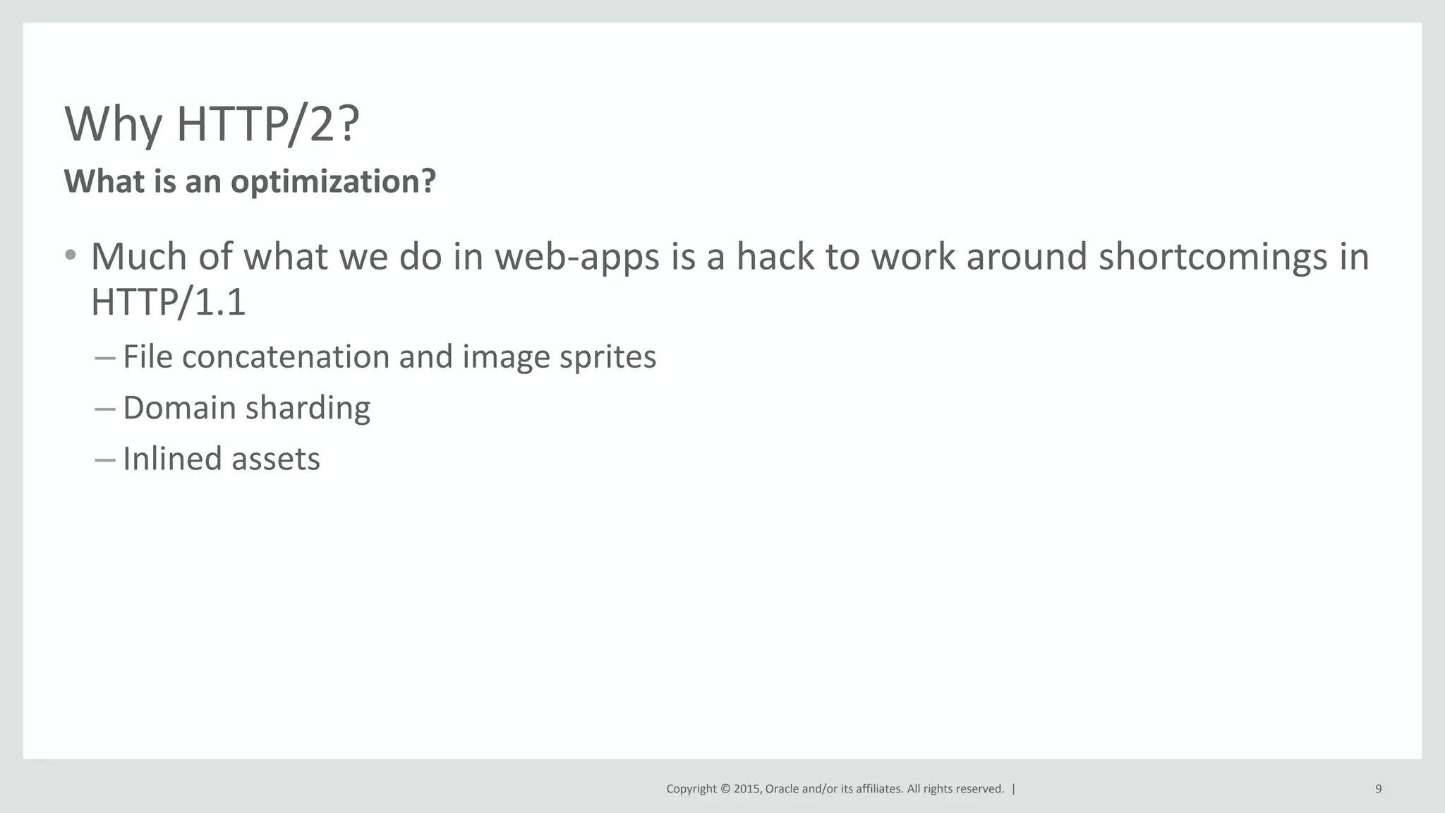 Copyright © 2015, Oracle and/or its affiliates. All rights reserved. |
Why HTTP/2?
• Much of what we do in web-apps is a hack to work around shortcomings in
HTTP/1.1
– File concatenation and image sprites
– Domain sharding
– Inlined assets
What is an optimization?
9
 