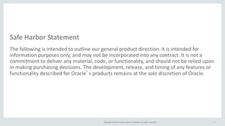 Copyright © 2015, Oracle and/or its affiliates. All rights reserved. |
Safe Harbor Statement
The following is intended to outline our general product direction. It is intended for
information purposes only, and may not be incorporated into any contract. It is not a
commitment to deliver any material, code, or functionality, and should not be relied upon
in making purchasing decisions. The development, release, and timing of any features or
functionality described for Oracle’s products remains at the sole discretion of Oracle.
2
 