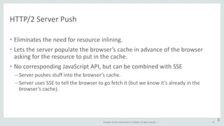 Copyright © 2015, Oracle and/or its affiliates. All rights reserved. |
HTTP/2 Server Push
• Eliminates the need for resource inlining.
• Lets the server populate the browser’s cache in advance of the browser
asking for the resource to put in the cache.
• No corresponding JavaScript API, but can be combined with SSE
– Server pushes stuff into the browser’s cache.
– Server uses SSE to tell the browser to go fetch it (but we know it’s already in the
browser’s cache).
45
E
 
