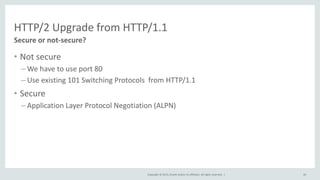 Copyright © 2015, Oracle and/or its affiliates. All rights reserved. |
HTTP/2 Upgrade from HTTP/1.1
• Not secure
– We have to use port 80
– Use existing 101 Switching Protocols from HTTP/1.1
• Secure
– Application Layer Protocol Negotiation (ALPN)
46
Secure or not-secure?
 