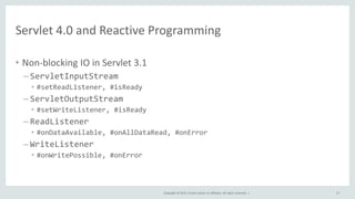 Copyright © 2015, Oracle and/or its affiliates. All rights reserved. |
Servlet 4.0 and Reactive Programming
• Non-blocking IO in Servlet 3.1
– ServletInputStream
• #setReadListener, #isReady
– ServletOutputStream
• #setWriteListener, #isReady
– ReadListener
• #onDataAvailable, #onAllDataRead, #onError
– WriteListener
• #onWritePossible, #onError
57
 