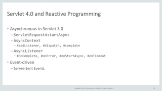 Copyright © 2015, Oracle and/or its affiliates. All rights reserved. |
Servlet 4.0 and Reactive Programming
• Asynchronous in Servlet 3.0
– ServletRequest#startAsync
– AsyncContext
• #addListener, #dispatch, #complete
– AsyncListener
• #onComplete, #onError, #onStartAsync, #onTimeout
• Event-driven
– Server-Sent Events
58
 