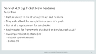 Copyright © 2015, Oracle and/or its affiliates. All rights reserved. |
• Push resource to client for a given url and headers
• May add callback for completion or error of a push
• Not at all a replacement for WebSocket
• Really useful for frameworks that build on Servlet, such as JSF
• Two implementation strategies
– dispatch synthetic request
– builder API
67
Server Push
Servlet 4.0 Big Ticket New Features
 