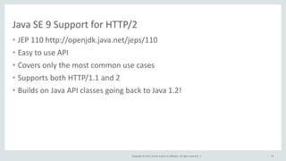 Copyright © 2015, Oracle and/or its affiliates. All rights reserved. |
Java SE 9 Support for HTTP/2
• JEP 110 http://openjdk.java.net/jeps/110
• Easy to use API
• Covers only the most common use cases
• Supports both HTTP/1.1 and 2
• Builds on Java API classes going back to Java 1.2!
73
 