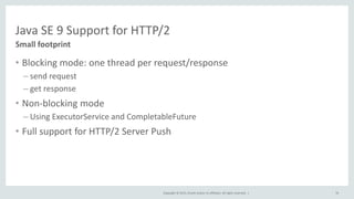 Copyright © 2015, Oracle and/or its affiliates. All rights reserved. |
Java SE 9 Support for HTTP/2
• Blocking mode: one thread per request/response
– send request
– get response
• Non-blocking mode
– Using ExecutorService and CompletableFuture
• Full support for HTTP/2 Server Push
Small footprint
76
 