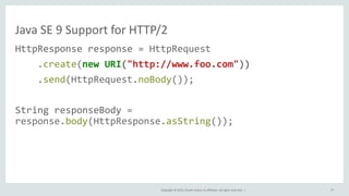 Copyright © 2015, Oracle and/or its affiliates. All rights reserved. |
Java SE 9 Support for HTTP/2
HttpResponse response = HttpRequest
.create(new URI("http://www.foo.com"))
.send(HttpRequest.noBody());
String responseBody =
response.body(HttpResponse.asString());
77
 