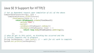 Copyright © 2015, Oracle and/or its affiliates. All rights reserved. |
Java SE 9 Support for HTTP/2
// Set up dependent request upon completion of all of the above
CompletableFuture<String>; last =
CompletableFuture.allOf(futures)
.thenCompose((Void v) -> {
return HttpRequest.create(finalResult)
.method("POST")
.build()
.sendAsync(HttpRequest.noBody())
.thenApply((HttpResponse resp) -> {
return resp.body(HttpResponse.asString());
});
});
// when we get to this point, no blocking has occurred and the
// initial requests are in progress
String lastResponse = last.join(); // -- wait for all work to complete
System.out.println(lastResponse);
80
 