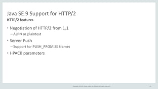 Copyright © 2015, Oracle and/or its affiliates. All rights reserved. |
Java SE 9 Support for HTTP/2
• Negotiation of HTTP/2 from 1.1
– ALPN or plaintext
• Server Push
– Support for PUSH_PROMISE frames
• HPACK parameters
HTTP/2 features
81
 
